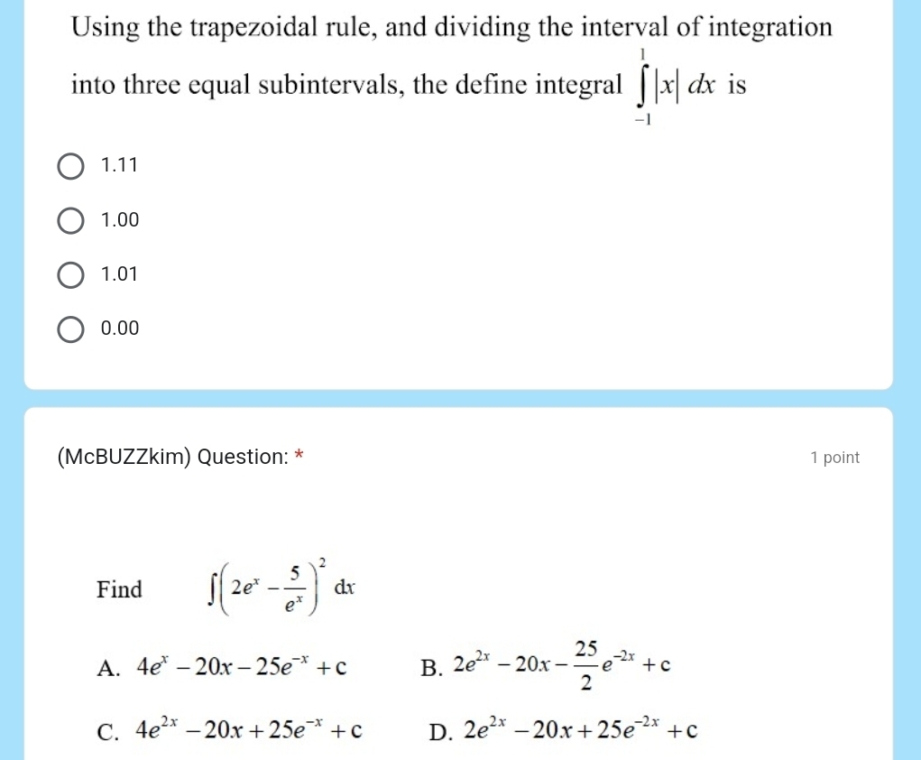 Using the trapezoidal rule, and dividing the interval of integration
into three equal subintervals, the define integral ∈tlimits _(-1)^1|x|dx is
1.11
1.00
1.01
0.00
(McBUZZkim) Question: * 1 point
Find ∈t (2e^x- 5/e^x )^2dx
A. 4e^x-20x-25e^(-x)+c B. 2e^(2x)-20x- 25/2 e^(-2x)+c
C. 4e^(2x)-20x+25e^(-x)+c D. 2e^(2x)-20x+25e^(-2x)+c