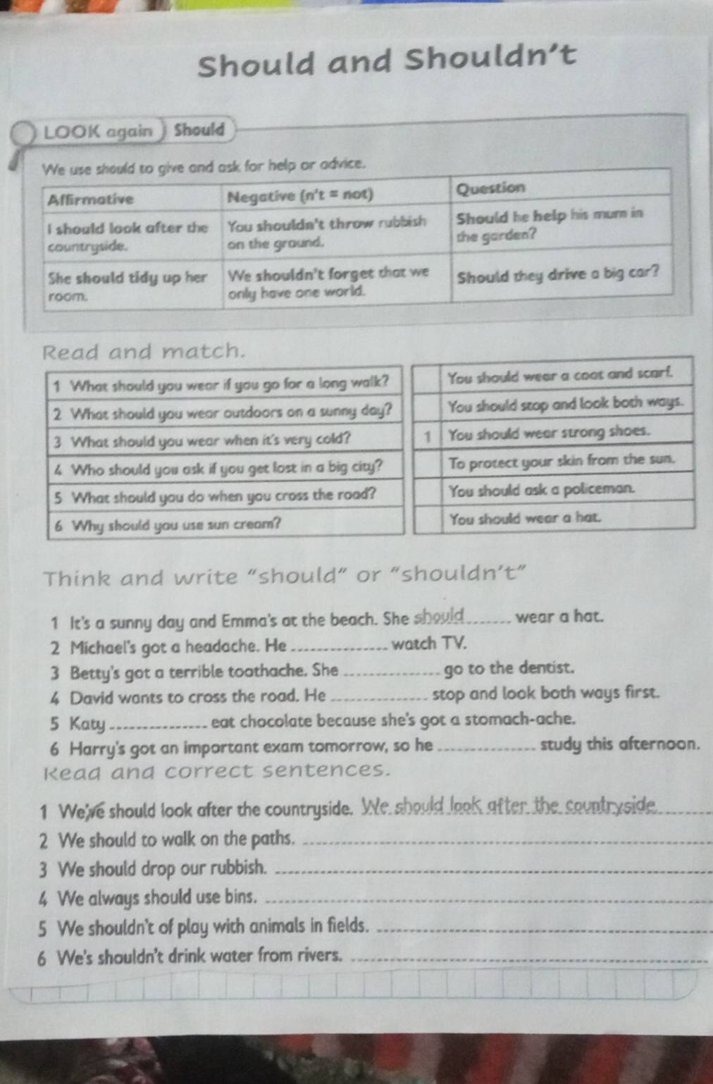 Should and Shouldn’t 
LOOK again Should 
Read and match. 
Think and write “should” or “shouldn’t” 
1 It's a sunny day and Emma's at the beach. She should_ wear a hat. 
2 Michael's got a headache. He _watch TV. 
3 Betty's got a terrible toothache. She _go to the dentist. 
4 David wants to cross the road. He _stop and look both ways first. 
5 Katy_ eat chocolate because she's got a stomach-ache. 
6 Harry's got an important exam tomorrow, so he _study this afternoon. 
Kead and correct sentences. 
1 We've should look after the countryside. We should look after the countryside_ 
2 We should to walk on the paths._ 
3 We should drop our rubbish._ 
4 We always should use bins._ 
5 We shouldn't of play with animals in fields._ 
6 We's shouldn't drink water from rivers._