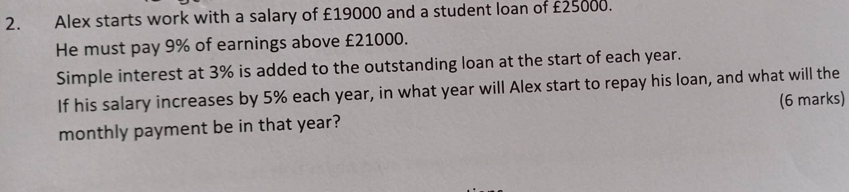 Alex starts work with a salary of £19000 and a student loan of £25000. 
He must pay 9% of earnings above £21000. 
Simple interest at 3% is added to the outstanding loan at the start of each year. 
If his salary increases by 5% each year, in what year will Alex start to repay his loan, and what will the 
monthly payment be in that year? (6 marks)