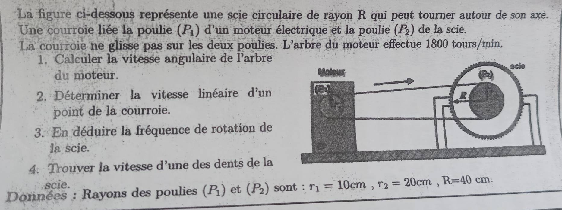 La figure ci-dessous représente une scie circulaire de rayon R qui peut tourner autour de son axe. 
Une courroie liée la poulie (P_1) d'un moteur électrique et la poulie (P_2) de la scie. 
La courroie ne glisse pas sur les deux poulies. L'arbre du moteur effectue 1800 tours/min. 
1. Calculer la vitesse angulaire de l'arbre 
du moteur. 
2. Déterminer la vitesse linéaire d'un 
point de la courroie. 
3. En déduire la fréquence de rotation de 
la scie. 
4. Trouver la vitesse d' une des dents de la 
scie. 
Données : Rayons des poulies (P_1) et (P_2) sont : r_1=10cm, r_2=20cm, R=40cm.