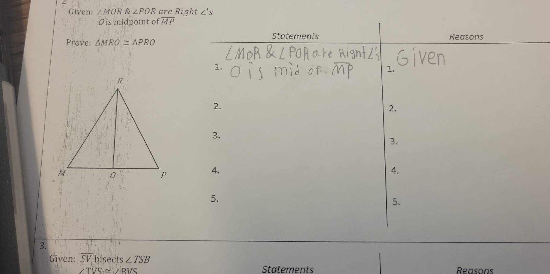 Given: ∠ MOR∠ POR are Ri ght ∠ 'S
Ois midpoint of overline MP
Statements Reasons 
Prove: △ MRO≌ △ PRO
1. 
1. 
2. 
2. 
3. 
3. 
4. 
4. 
5. 
5. 
3. 
Given: overline SV bisects ∠ TSB
∠ TVS≌ ∠ RVS Statements Reasons