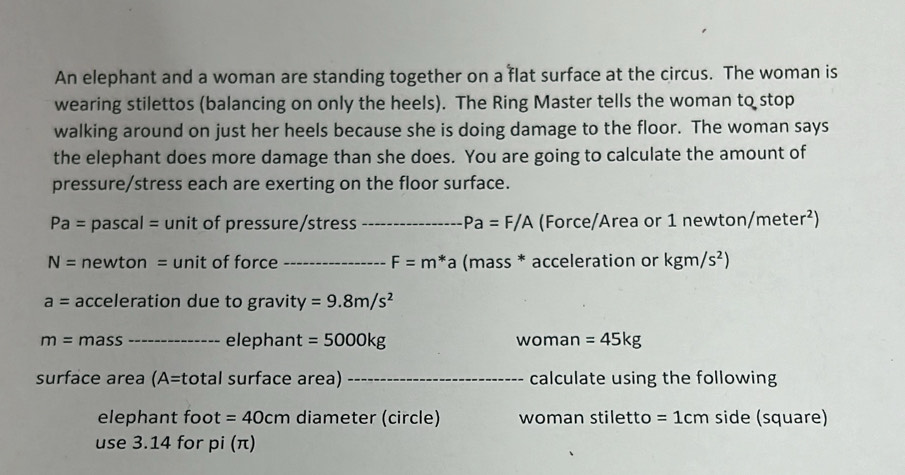 An elephant and a woman are standing together on a flat surface at the circus. The woman is 
wearing stilettos (balancing on only the heels). The Ring Master tells the woman to stop 
walking around on just her heels because she is doing damage to the floor. The woman says 
the elephant does more damage than she does. You are going to calculate the amount of 
pressure/stress each are exerting on the floor surface.
Pa= pascal = unit of pressure/stress _ Pa=F/A (Force/Area or 1 newton, /meter^2)
N= newton = unit of force _ F=m*a (mass * acceleration or kgm/s^2)
a= acceleration due to gravity =9.8m/s^2
m= mass _elephant =5000kg woman =45kg
surface area (A= total surface area) _calculate using the following 
elephant foot =40cm diameter (circle) woman stiletto =1cm side (square) 
use 3.14 for pi (π)