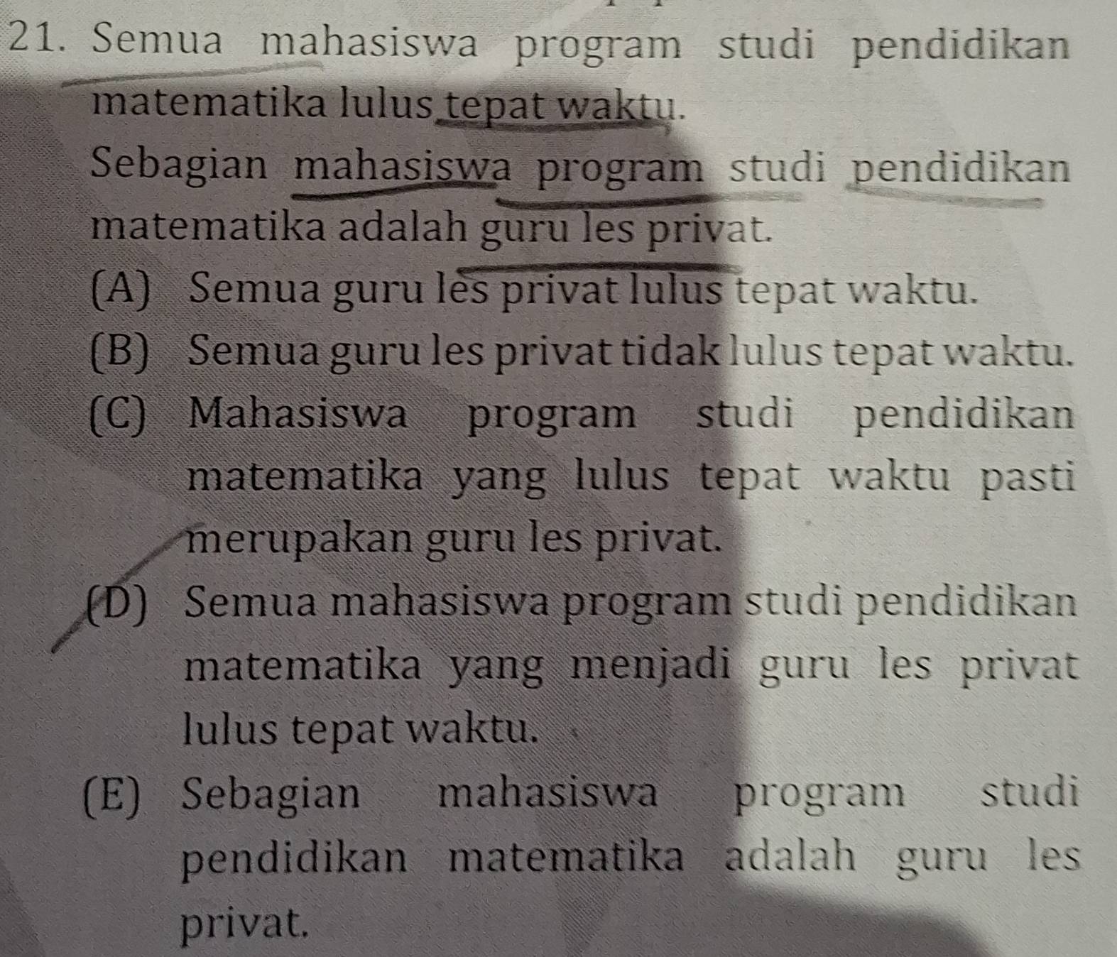 Semua mahasiswa program studi pendidikan
matematika lulus tepat waktu.
Sebagian mahasiswa program studi pendidikan
matematika adalah guru les privat.
(A) Semua guru les privat lulus tepat waktu.
(B) Semua guru les privat tidak lulus tepat waktu.
(C) Mahasiswa program studi pendidikan
matematika yang lulus tepat waktu pasti
merupakan guru les privat.
(D) Semua mahasiswa program studi pendidikan
matematika yang menjadi guru les privat
lulus tepat waktu.
(E) Sebagian mahasiswa program studi
pendidikan matematika adalah guru les
privat.