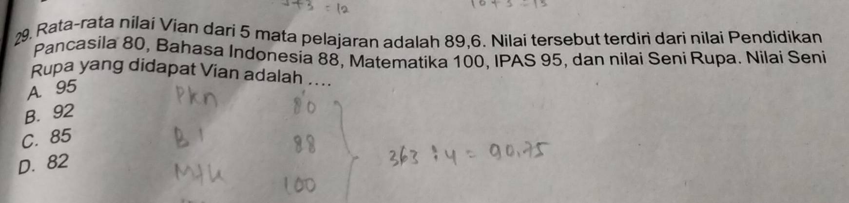 Rata-rata nilai Vian dari 5 mata pelajaran adalah 89, 6. Nilai tersebut terdiri dari nilai Pendidikan
Pancasila 80, Bahasa Indonesia 88, Matematika 100, IPAS 95, dan nilai Seni Rupa. Nilai Seni
Rupa yang didapat Vian adalah ....
A. 95
B. 92
C. 85
D. 82