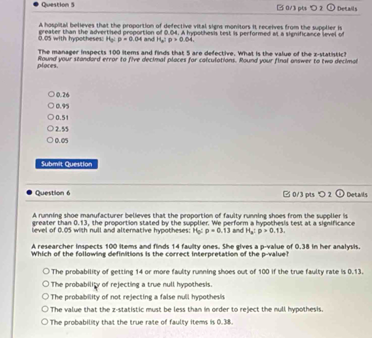 0/3 pls つ 2 ① Details
A hospital believes that the proportion of defective vital signs monitors it receives from the supplier is
greater than the advertised proportion of 0.04. A hypothesis test is performed at a significance level of
0.05 with hypotheses: H_0 : p=0.04 and H_a:p>0.04, 
The manager inspects 100 items and finds that 5 are defective. What is the value of the z -statistic?
Round your standard error to five decimal places for calculations. Round your final answer to two decimal
places.
0.26
0.95
0.51
2.55
0.05
Submit Question
Question 6 0/3 pts つ 2 D Details
A running shoe manufacturer believes that the proportion of faulty running shoes from the supplier is
greater than 0.13, the proportion stated by the supplier. We perform a hypothesis test at a significance
level of 0.05 with null and alternative hypotheses: H_0:p=0.13 and H_a:p>0.13. 
A researcher inspects 100 items and finds 14 faulty ones. She gives a p -value of 0.38 in her analysis.
Which of the following definitions is the correct interpretation of the p -value?
The probability of getting 14 or more faulty running shoes out of 100 if the true faulty rate is 0.13.
The probability of rejecting a true null hypothesis.
The probability of not rejecting a false null hypothesis
The value that the z -statistic must be less than in order to reject the null hypothesis.
The probability that the true rate of faulty items is 0.38.