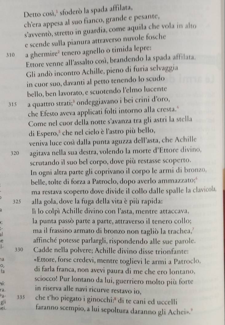 Detto così,¹ sfoderò la spada affilata,
ch’era appesa al suo fianco, grande e pesante,
s’avventò, stretto in guardia, come aquila che vola in alto
e scende sulla pianura attraverso nuvole fosche
310 a ghermire² tenero agnello o timida lepre:
Ettore venne all’assalto così, brandendo la spada affilata.
Gli andò incontro Achille, pieno di furia selvaggia
in cuor suo, davanti al petto tenendo lo scudo
bello, ben lavorato, e scuotendo l’elmo lucente
315 a quattro strati;’ ondeggiavano i bei crini d’oro,
che Efesto aveva applicati folti intorno alla cresta.“
Come nel cuor della notte s’avanza tra gli astri la stella
di Espero," che nel cielo è l'astro più bello,
veniva luce così dalla punta aguzza dell’asta, che Achille
320 agitava nella sua destra, volendo la morte d’Ettore divino,
scrutando il suo bel corpo, dove più restasse scoperto.
In ogni altra parte gli coprivano il corpo le armi di bronzo,
belle, tolte di forza a Patroclo, dopo averlo ammazzato;“
ma restava scoperto dove divide il collo dalle spalle la clavicola,
325 alla gola, dove la fuga della vita è più rapida:
lì lo colpì Achille divino con l’asta, mentre attaccava,
la punta passò parte a parte, attraverso il tenero collo;
4 ma il frassino armato di bronzo non tagliò la trachea,'
e affinché potesse parlargli, rispondendo alle sue parole.
. 330 Cadde nella polvere; Achille divino disse trionfante:
a «Ettore, forse credevi, mentre toglievi le armi a Patroclo,
0,
la di farla franca, non avevi paura di me che ero lontano,
sciocco! Pur lontano da lui, guerriero molto più forte
hi:
ra. in riserva alle navi ricurve restavo io,
335 che t’ho piegato i ginocchi:" di te cani ed uccelli
gli
ei. faranno scempio, a lui sepoltura daranno gli Achei».”