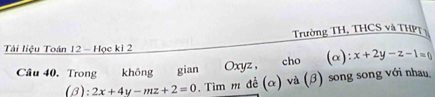 Trường TH, THCS và THPT 1
Tài liệu Toán 12 - Học kì 2
Câu 40. Trong không gian Oxyz, cho (α): x+2y-z-1=0
(β): 2x+4y-mz+2=0. Tìm m đề (α) và (β) song song với nhau,