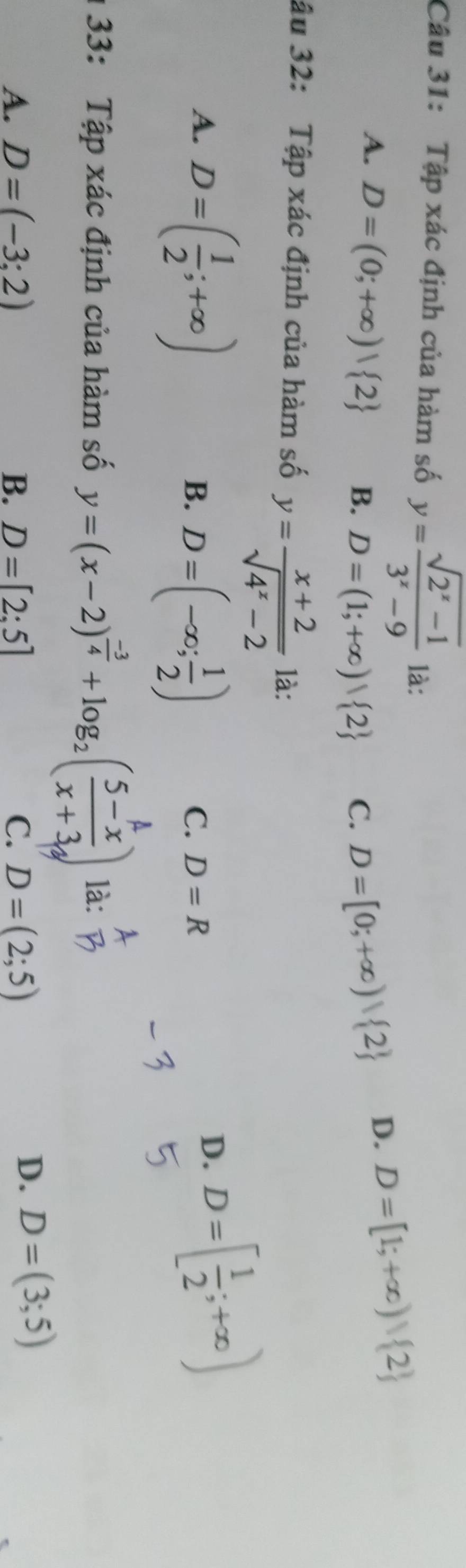 Tập xác định của hàm số y= (sqrt(2^x-1))/3^x-9  là:
A. D=(0;+∈fty )| 2 B. D=(1;+∈fty ) 2 C. D=[0;+∈fty )| 2
D. D=[1;+∈fty )| 2
ậu 32: Tập xác định của hàm số y= (x+2)/sqrt(4^x-2)  là:
A. D=( 1/2 ;+∈fty )
B. D=(-∈fty ; 1/2 )
C. D=R
D. D=[ 1/2 ;+∈fty )
133: Tập xác định của hàm số y=(x-2)^ (-3)/4 +log _2( (5-x)/x+3 ) là:
A. D=(-3:2) B. D=[2:5] C. D=(2;5)
D. D=(3;5)