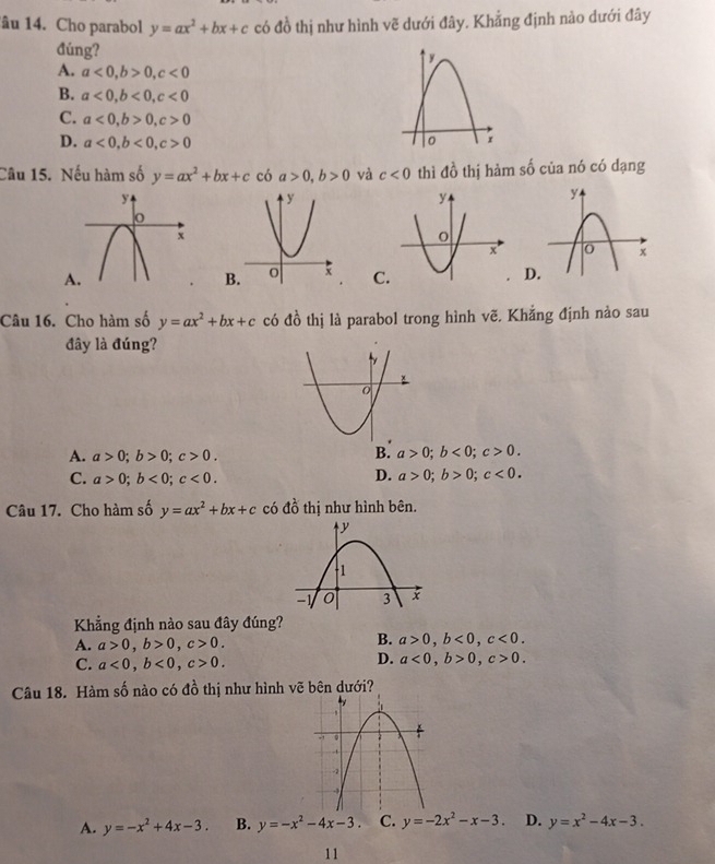 âu 14. Cho parabol y=ax^2+bx+c có đồ thị như hình vẽ dưới đây. Khẳng định nào dưới đây
đúng?
A. a<0</tex>, b>0, c<0</tex>
B. a<0</tex>, b<0</tex>, c<0</tex>
C. a<0</tex>, b>0, c>0
D. a<0</tex>, b<0</tex>, c>0
Câu 15. Nếu hàm số y=ax^2+bx+c có a>0, b>0 và c<0</tex> thì do^1 thị hàm số của nó có dạng
A
C
D
Câu 16. Cho hàm số y=ax^2+bx+c có d^(frac 1)0 thị là parabol trong hình vẽ. Khắng định nào sau
đây là đúng?
A. a>0; b>0; c>0. B. a>0; b<0</tex>; c>0. 
D.
C. a>0; b<0</tex>; c<0</tex>. a>0; b>0; c<0</tex>. 
Câu 17. Cho hàm số y=ax^2+bx+c có đồ thị như hình bên.
Khẳng định nào sau đây đúng?
B.
A. a>0, b>0, c>0. a>0, b<0</tex>, c<0</tex>.
D.
C. a<0</tex>, b<0</tex>, c>0. a<0</tex>, b>0, c>0. 
Câu 18. Hàm số nào có đồ thị như hình vẽ bên dưới?
A. y=-x^2+4x-3. B. y=-x^2-4x-3 C. y=-2x^2-x-3. D. y=x^2-4x-3. 
11