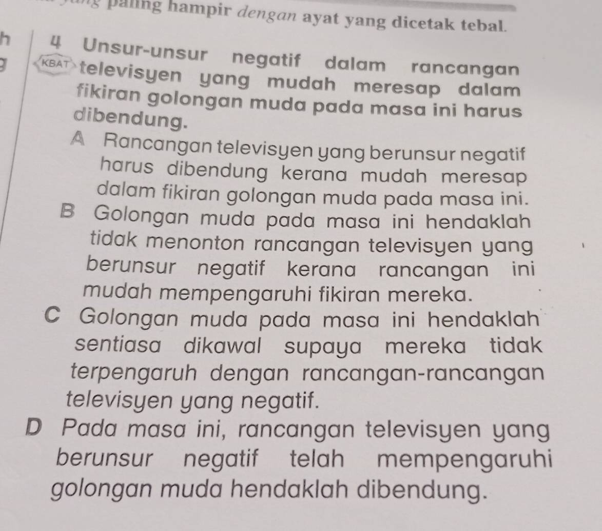 paling hampir dengan ayat yang dicetak tebal.
h 4 Unsur-unsur negatif dalam rancangan
Y KBAT televisyen yang mudah meresap dalam 
fikiran golongan muda pada masa ini harus
dibendung.
A Rancangan televisyen yang berunsur negatif
harus dibendung kerana mudah meresap .
dalam fikiran golongan muda pada masa ini.
B Golongan muda pada masa ini hendaklah
tidak menonton rancangan televisyen yang
berunsur negatif kerana rancangan ini
mudah mempengaruhi fikiran mereka.
C Golongan muda pada masa ini hendaklah
sentiasa dikawal supaya mereka tidak 
terpengaruh dengan rancangan-rancangan
televisyen yang negatif.
D Pada masa ini, rancangan televisyen yang
berunsur negatif telah mempengaruhi
golongan muda hendaklah dibendung.