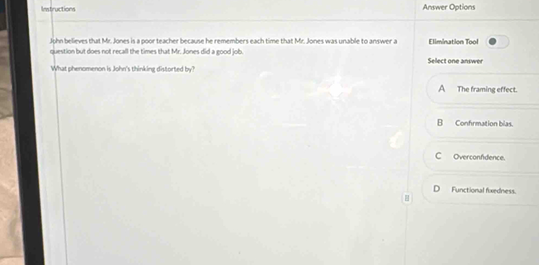 Instructions Answer Options
John believes that Mr. Jones is a poor teacher because he remembers each time that Mr. Jones was unable to answer a Elimination Tool
question but does not recall the times that Mr. Jones did a good job.
Select one answer
What phenomenon is John's thinking distorted by?
A The framing effect.
B Confrmation bias.
C Overconfdence.
) Functional fixedness.
H