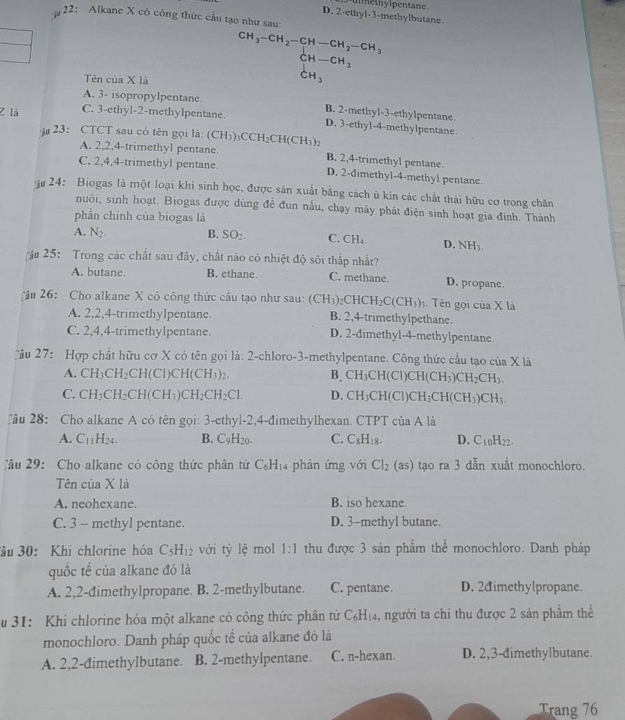 methylpentane .
D. 2-ethyl-3-methylbutane.
22: Alkane X có công thức cấu tạo như sau:
CH_3-CH_2-CH-CH_2-CH_3
CH-CH_3
Tên của X là
CH_3
A. 3- isopropylpentane.
Z là C. 3-ethyl-2-methylpentane.
B. 2-methyl-3-ethylpentane.
D. 3-ethyl-4-methylpentane
23: CTCT sau cỏ tên gọi là: (CH₃)₃CCH₂CH(CH₃)2
A. 2,2,4-trimethyl pentane. B. 2,4-trimethyl pentane.
C. 2,4,4-trimethyl pentane. D. 2-đimethyl-4-methyl pentane.
ậu 24: Biogas là một loại khí sinh học, được sản xuất bằng cách ủ kín các chất thải hữu cơ trong chăn
nuôi, sinh hoạt. Biogas được dùng đề đun nẫu, chạy máy phát điện sinh hoạt gia đình. Thành
phần chính của biogas là
A. N_2. B. SO_2. C. CH_4.
D. NH_3
ậu 25: Trong các chất sau đây, chất nào có nhiệt độ sôi thấp nhất?
A. butane. B. ethane. C. methane. D. propane.
ậu 26: Cho alkane X có công thức cầu tạo như sau: (CH_3)_2CHCH_2C(CH_3)_3. Tên gọi của X là
A. 2,2,4-trimethy1pentane. B. 2,4-trimethylpethane.
C. 2,4,4-trimethylpentane. D. 2-đimethyl-4-methylpentane.
Cầu 27: Hợp chất hữu cơ X có tên gọi là: 2-chloro-3-methylpentane. Công thức cấu tạo của X là
A. CH_3CH_2CH(Cl)CH(CH_3)_2. B. CH_3CH(Cl)CH(CH_3)CH_2CH_3.
C. CH_3CH_2CH(CH_3)CH_2CH_2Cl. D. CH_3CH(Cl)CH_3CH(CH_3)CH_3.
Câu 28: Cho alkane A có tên gọi: 3-ethyl-2,4-đimethylhexan. CTPT C của A là
A. C_11H_24. B. C_9H_20. C. C_8H_18. D. C_10H_22.
C âu 29: Cho alkane có công thức phân tử C_6H_1.  phản ứng với Cl_2 (as) tạo ra 3 dẫn xuất monochloro.
Tên của X là
A. neohexane. B. iso hexane.
C. 3 - methyl pentane. D. 3-methyl butane.
âu 30: Khi chlorine hóa C_5H_12 với tỷ lệ mol 1:1 thu được 3 sản phẩm thể monochloro. Danh pháp
quốc tế của alkane đó là
A. 2,2-đimethylpropane. B. 2-methylbutane. C. pentane. D. 2đimethylpropane.
u 31: Khi chlorine hóa một alkane có công thức phân tứ C_6H_14 , người ta chi thu được 2 sản phẩm thể
monochloro. Danh pháp quốc tế của alkane đó là
A. 2,2-đimethylbutane. B. 2-methylpentane. C. n-hexan. D. 2,3-đimethylbutane.
Trang 76