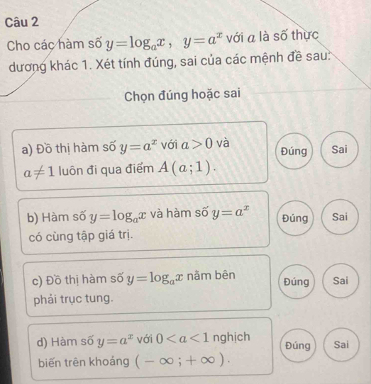 Cho các hàm số y=log _ax, y=a^x với a là số thực 
dương khác 1. Xét tính đúng, sai của các mệnh đề sau: 
Chọn đúng hoặc sai 
a) Đồ thị hàm số y=a^x với a>0 và Đúng Sai
a!= 1 luôn đi qua điểm A(a;1). 
b) Hàm số y=log _ax và hàm số y=a^x Đúng Sai 
có cùng tập giá trị. 
c) Đồ thị hàm số y=log _ax nằm bên Đúng Sai 
phải trục tung. 
d) Hàm số y=a^x với 0 nghịch Đúng Sai 
biến trên khoảng (-∈fty ;+∈fty ).