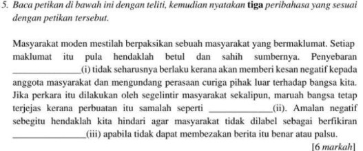 Baca petikan di bawah ini dengan teliti, kemudian nyatakan tiga peribahasa yang sesuai 
dengan petikan tersebut. 
Masyarakat moden mestilah berpaksikan sebuah masyarakat yang bermaklumat. Setiap 
maklumat itu pula hendaklah betul dan sahih sumbernya. Penyebaran 
_(i) tidak seharusnya berlaku kerana akan memberi kesan negatif kepada 
anggota masyarakat dan mengundang perasaan curiga pihak luar terhadap bangsa kita. 
Jika perkara itu dilakukan oleh segelintir masyarakat sekalipun, maruah bangsa tetap 
terjejas kerana perbuatan itu samalah seperti _(ii). Amalan negatif 
sebegitu hendaklah kita hindari agar masyarakat tidak dilabel sebagai berfikiran 
_(iii) apabila tidak dapat membezakan berita itu benar atau palsu. 
[6 markah]