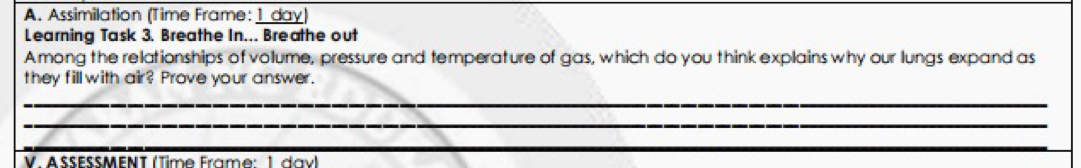 Assimilation (Time Frame: 1 day) 
Learning Task 3. Breathe In... Breathe out 
Among the relationships of volume, pressure and temperature of gas, which do you think explains why our lungs expand as 
they fillwith air? Prove your answer. 
_ 
_ 
_ 
_ 
_ 
V. ASSESSMENT (Time Frame: 1 davl