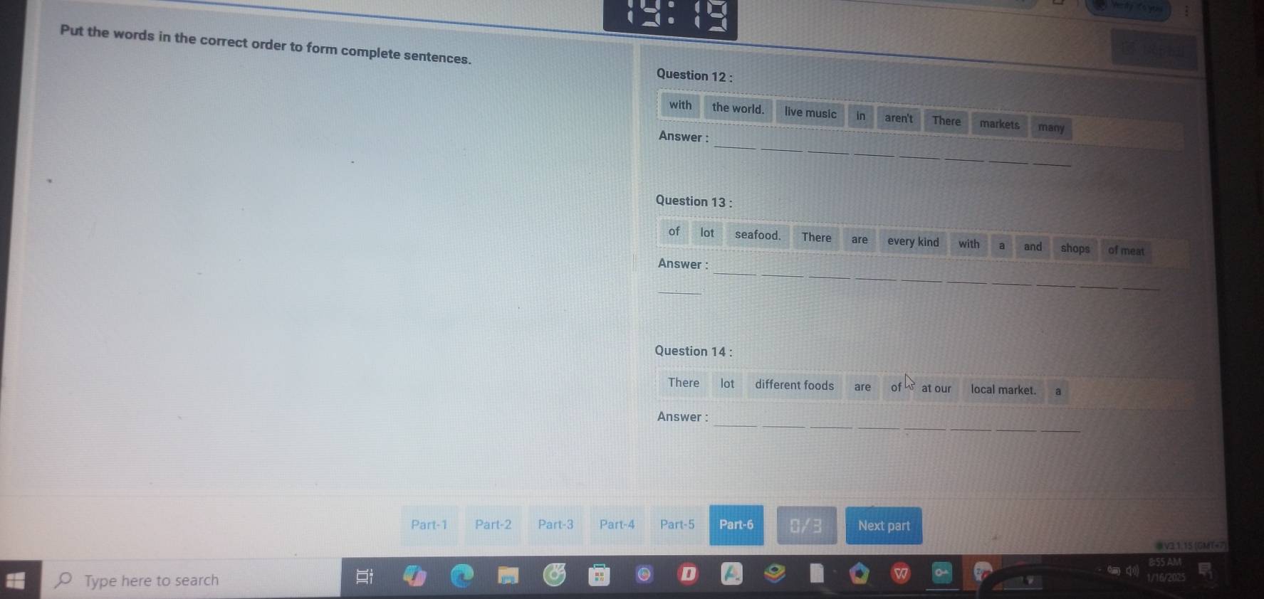 Put the words in the correct order to form complete sentences. 
Question 12 : 
with the world. live music in aren't There markets many 
_ 
Answer : 
Question 13 : 
of lot seafood. There are every kind with a and shops of meat 
Answer : 
_ 
_ 
Question 14 : 
There lot different foods are of at our local market. 
_ 
Answer : 
Part-1 Part-2 Part-3 Part-4 Part-5 Part-6 0/3 Next part 
V31.15 (GMT+7) 
Type here to search