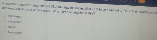 A mutation causes a sequence of DNA that has the nucleotides TTG to be changed to TCG. The resulting prote
different sequence of amino acids. Which type of mutation is this?
missense
nonsense
silent
frameshift