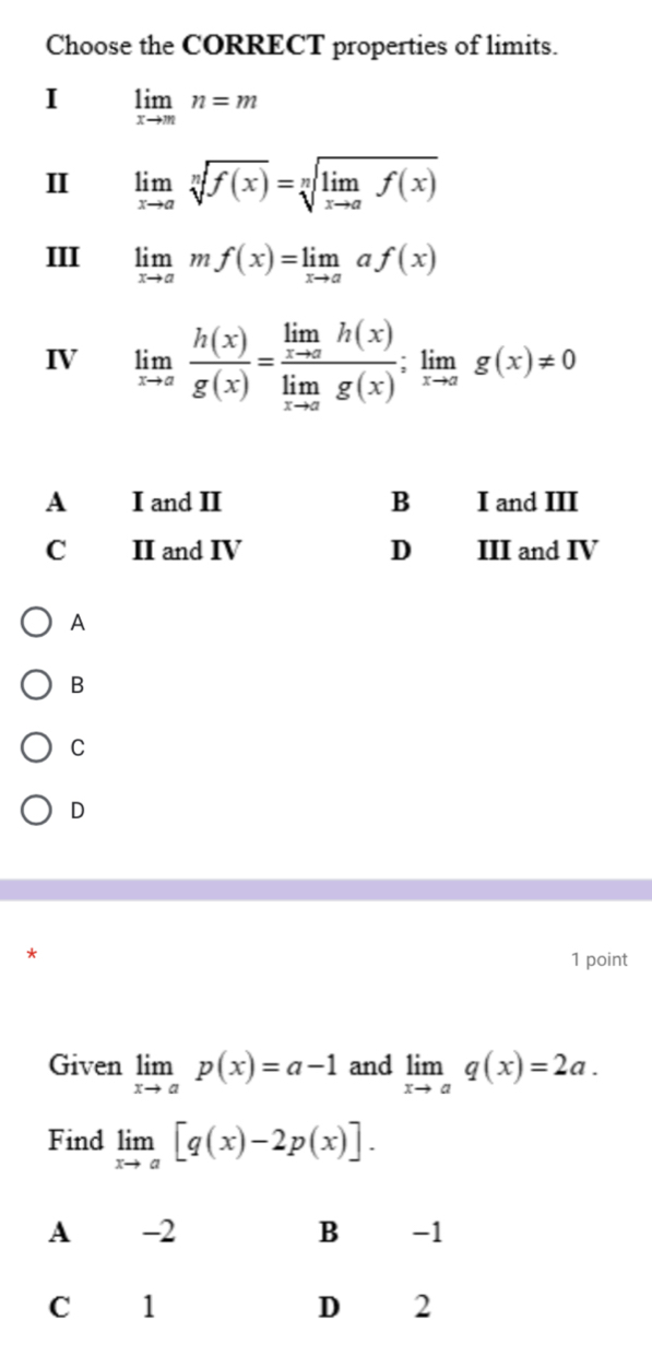 Choose the CORRECT properties of limits.
I limlimits _xto mn=m
II limlimits _xto asqrt[n](f(x))=sqrt[n](limlimits _xto a)f(x)
III limlimits _xto amf(x)=limlimits _xto aaf(x)
IV limlimits _xto a h(x)/g(x) =frac limlimits _xto ah(x)limlimits _xto ag(x);limlimits _xto ag(x)!= 0
A I and II B I and III
C II and IV D III and IV
A
B
C
D
1 point
Given limlimits _xto ap(x)=a-1 and limlimits _xto aq(x)=2a. 
Find limlimits _xto a[q(x)-2p(x)].