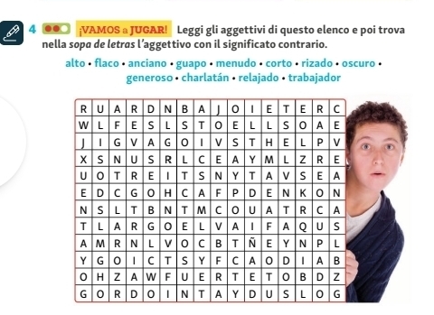 4 00○ ;VAMOS a JUGAR! Leggi gli aggettivi di questo elenco e poi trova 
nella sopa de letras l’aggettivo con il significato contrario. 
alto • flaco • anciano • guapo • menudo • corto • rizado • oscuro • 
generoso · charlatán · relajado · trabajador