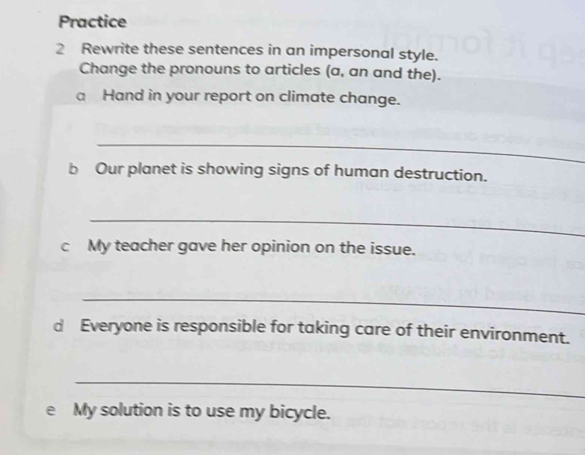 Practice 
2 Rewrite these sentences in an impersonal style. 
Change the pronouns to articles (a, an and the). 
a Hand in your report on climate change. 
_ 
b Our planet is showing signs of human destruction. 
_ 
c My teacher gave her opinion on the issue. 
_ 
d Everyone is responsible for taking care of their environment. 
_ 
e My solution is to use my bicycle.