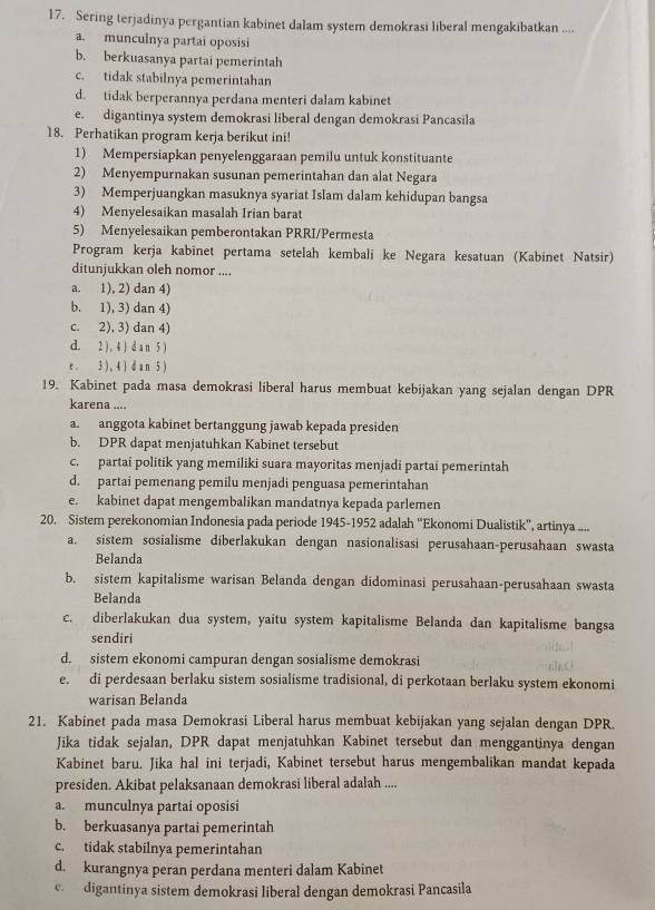 Sering terjadinya pergantian kabinet dalam system demokrasi liberal mengakibatkan ....
a. munculnya partai oposisi
b. berkuasanya partai pemerintah
c. tidak stabilnya pemerintahan
d. tidak berperannya perdana menteri dalam kabinet
e. digantinya system demokrasi liberal dengan demokrasi Pancasila
18. Perhatikan program kerja berikut ini!
1) Mempersiapkan penyelenggaraan pemilu untuk konstituante
2) Menyempurnakan susunan pemerintahan dan alat Negara
3) Memperjuangkan masuknya syariat Islam dalam kehidupan bangsa
4) Menyelesaikan masalah Irian barat
5) Menyelesaikan pemberontakan PRRI/Permesta
Program kerja kabinet pertama setelah kembali ke Negara kesatuan (Kabinet Natsir)
ditunjukkan oleh nomor ....
a. 1), 2) dan 4)
b. 1), 3) dan 4)
c. 2), 3) dan 4)
d. 2 ) , 4 ) d a n 5 )
e. 3 ) , 4 ) da n 5 )
19. Kabinet pada masa demokrasi liberal harus membuat kebijakan yang sejalan dengan DPR
karena ....
a. anggota kabinet bertanggung jawab kepada presiden
b. DPR dapat menjatuhkan Kabinet tersebut
c. partai politik yang memiliki suara mayoritas menjadi partai pemerintah
d. partai pemenang pemilu menjadi penguasa pemerintahan
e. kabinet dapat mengembalikan mandatnya kepada parlemen
20. Sistem perekonomian Indonesia pada periode 1945-1952 adalah “'Ekonomi Dualistik'', artinya ....
a. sistem sosialisme diberlakukan dengan nasionalisasi perusahaan-perusahaan swasta
Belanda
b. sistem kapitalisme warisan Belanda dengan didominasi perusahaan-perusahaan swasta
Belanda
c. diberlakukan dua system, yaitu system kapitalisme Belanda dan kapitalisme bangsa
sendiri
d. sistem ekonomi campuran dengan sosialisme demokrasi
e. di perdesaan berlaku sistem sosialisme tradisional, di perkotaan berlaku system ekonomi
warisan Belanda
21. Kabinet pada masa Demokrasi Liberal harus membuat kebijakan yang sejalan dengan DPR.
Jika tidak sejalan, DPR dapat menjatuhkan Kabinet tersebut dan menggantinya dengan
Kabinet baru. Jika hal ini terjadi, Kabinet tersebut harus mengembalikan mandat kepada
presiden. Akibat pelaksanaan demokrasi liberal adalah ....
a. munculnya partai oposisi
b. berkuasanya partai pemerintah
c. tidak stabilnya pemerintahan
d. kurangnya peran perdana menteri dalam Kabinet
c.  digantinya sistem demokrasi liberal dengan demokrasi Pancasila