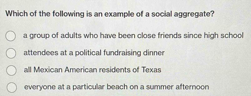 Which of the following is an example of a social aggregate?
a group of adults who have been close friends since high school
attendees at a political fundraising dinner
all Mexican American residents of Texas
everyone at a particular beach on a summer afternoon