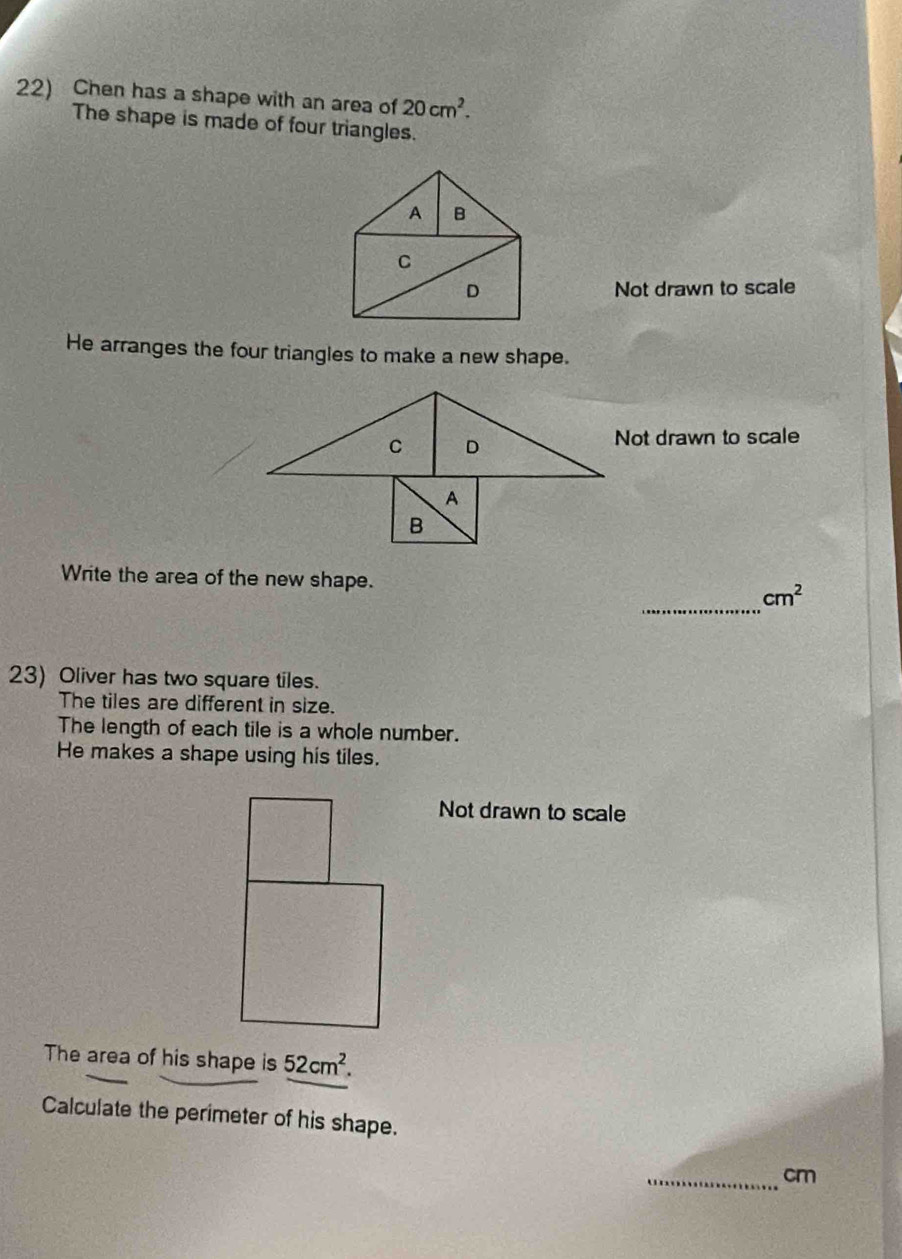 Chen has a shape with an area of 20cm^2. 
The shape is made of four triangles. 
A B 
C 
D Not drawn to scale 
He arranges the four triangles to make a new shape. 
C D 
Not drawn to scale 
A 
B 
_ 
Write the area of the new shape. cm^2
23) Oliver has two square tiles. 
The tiles are different in size. 
The length of each tile is a whole number. 
He makes a shape using his tiles. 
Not drawn to scale 
The area of his shape is 52cm^2. 
Calculate the perimeter of his shape. 
_ cm