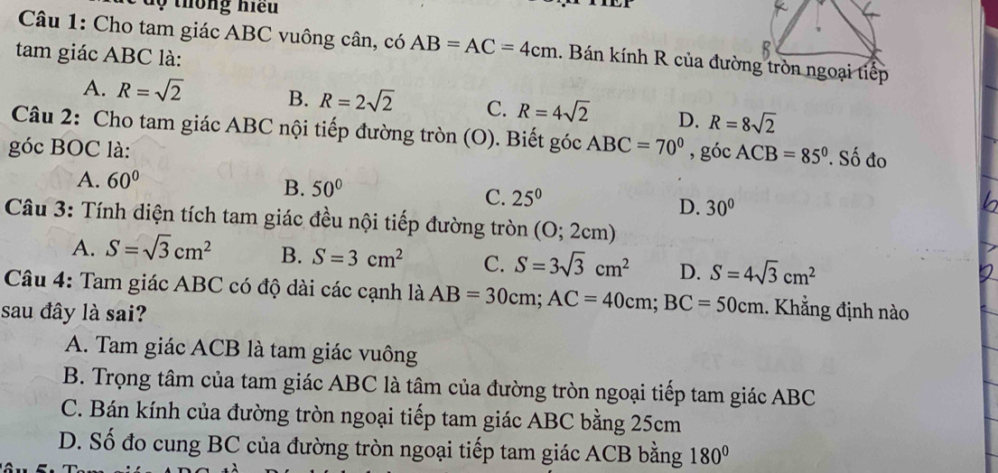 ộ thông hiệu
Câu 1: Cho tam giác ABC vuông cân, có AB=AC=4cm. Bán kính R của đường tròn ngoại tiếp
tam giác ABC là:
A. R=sqrt(2)
B. R=2sqrt(2) C. R=4sqrt(2) D. R=8sqrt(2)
Câu 2: Cho tam giác ABC nội tiếp đường tròn (O). Biết góc ABC=70°
góc BOC là: , góc ACB=85°. Số đo
A. 60°
B. 50°
C. 25^0
D. 30°
Câu 3: Tính diện tích tam giác đều nội tiếp đường tròn (O; 2cm)
A. S=sqrt(3)cm^2 B. S=3cm^2 C. S=3sqrt(3)cm^2 D. S=4sqrt(3)cm^2
Câu 4: Tam giác ABC có độ dài các cạnh là AB=30cm; AC=40cm; BC=50cm. Khẳng định nào
sau đây là sai?
A. Tam giác ACB là tam giác vuông
B. Trọng tâm của tam giác ABC là tâm của đường tròn ngoại tiếp tam giác ABC
C. Bán kính của đường tròn ngoại tiếp tam giác ABC bằng 25cm
D. Số đo cung BC của đường tròn ngoại tiếp tam giác ACB bằng 180°