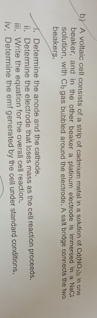 A voltaic cell consists of a strip of cadmium metal in a solution of Cd(NO_3)_2 in one 
beaker, and in the other beaker a platinum electrode is immersed in a NaCl 
solution, with Cl_2 gas bubbled around the electrode. A salt bridge connects the two 
beakers. 
1. Determine the anode and the cathode. 
ii. Determine the electrode that loses mass as the cell reaction proceeds. 
iii. Write the equation for the overall cell reaction. 
iv. Determine the emf generated by the cell under standard conditions.