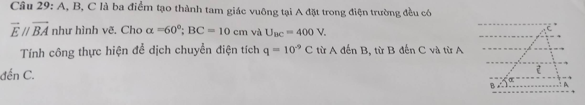 A, B, C là ba điểm tạo thành tam giác vuông tại A đặt trong điện trường đều có
vector Eparallel vector BA như hình vẽ. Cho alpha =60°; BC=10cm và U_BC=400V. 
Tính công thực hiện để dịch chuyển điện tích q=10^(-9)C từ A đến B, từ B đến C và từ A 
đến C.