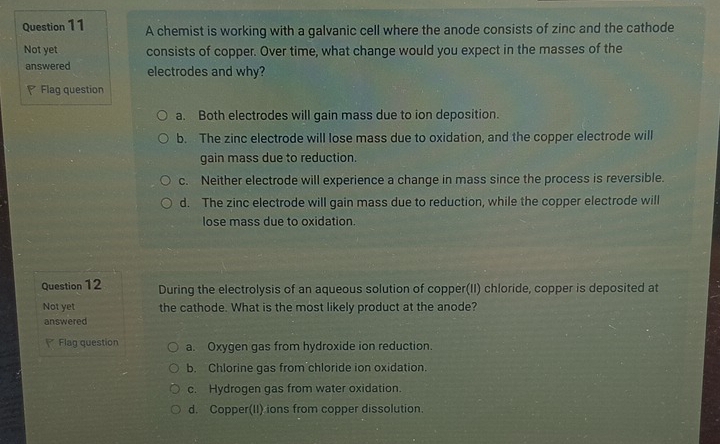 A chemist is working with a galvanic cell where the anode consists of zinc and the cathode
Not yet consists of copper. Over time, what change would you expect in the masses of the
answered electrodes and why?
Flag question
a. Both electrodes will gain mass due to ion deposition.
b. The zinc electrode will lose mass due to oxidation, and the copper electrode will
gain mass due to reduction.
c. Neither electrode will experience a change in mass since the process is reversible.
d. The zinc electrode will gain mass due to reduction, while the copper electrode will
lose mass due to oxidation.
Question 12 During the electrolysis of an aqueous solution of copper(II) chloride, copper is deposited at
Not yet the cathode. What is the most likely product at the anode?
answered
Flag question a. Oxygen gas from hydroxide ion reduction.
b. Chlorine gas from chloride ion oxidation.
c. Hydrogen gas from water oxidation.
d. Copper(II) ions from copper dissolution.