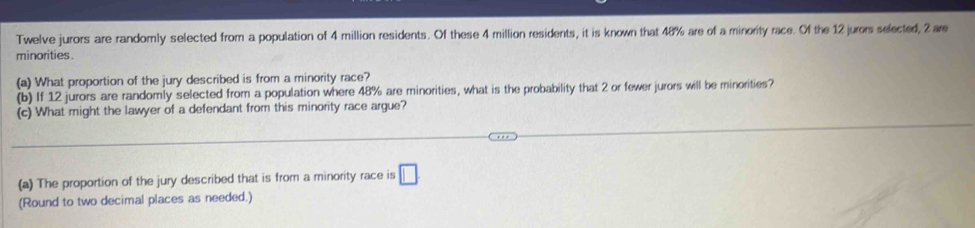 Twelve jurors are randomly selected from a population of 4 million residents. Of these 4 million residents, it is known that 48% are of a minority race. Of the 12 jurors selected, 2 are 
minorities . 
(a) What proportion of the jury described is from a minority race? 
(b) If 12 jurors are randomly selected from a population where 48% are minorities, what is the probability that 2 or fewer jurors will be minorities? 
(c) What might the lawyer of a defendant from this minority race argue? 
(a) The proportion of the jury described that is from a minority race is □
(Round to two decimal places as needed.)