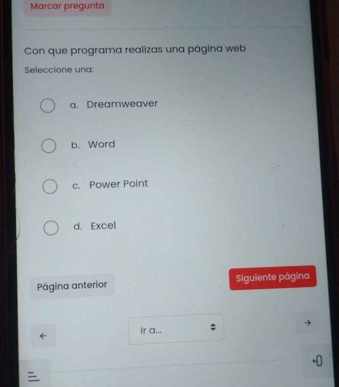 Marcar pregunta
Con que programa realizas una página web
Seleccione una:
a. Dreamweaver
b. Word
c. Power Point
d. Excel
Página anterior Siguiente página
Ir a...