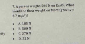 A person weighs 500 N on Earth. What
would be their weight on Mars (gravity =
3.7m/s^2) ?
A. 185 N
B. 500 N
vity C. 370 N
D. 52 N