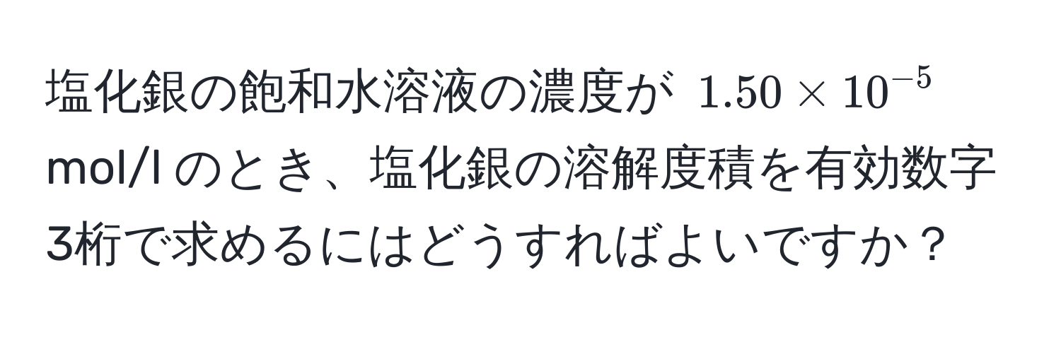 塩化銀の飽和水溶液の濃度が $1.50 * 10^(-5)$ mol/l のとき、塩化銀の溶解度積を有効数字3桁で求めるにはどうすればよいですか？