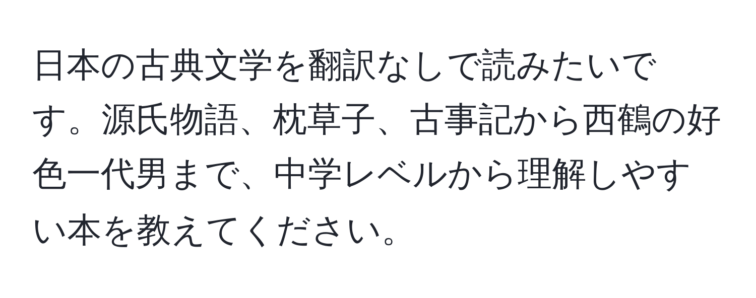 日本の古典文学を翻訳なしで読みたいです。源氏物語、枕草子、古事記から西鶴の好色一代男まで、中学レベルから理解しやすい本を教えてください。