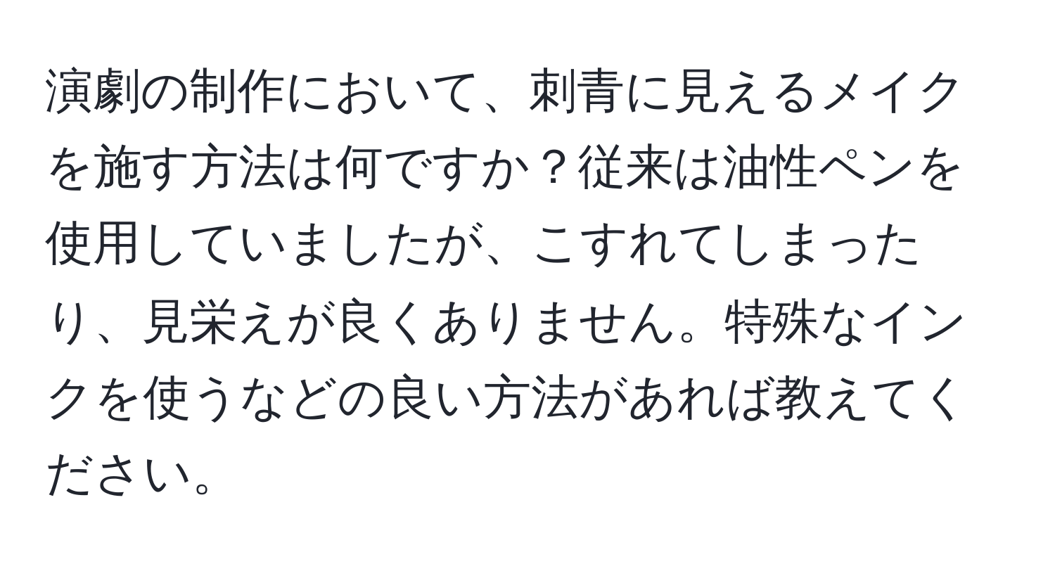 演劇の制作において、刺青に見えるメイクを施す方法は何ですか？従来は油性ペンを使用していましたが、こすれてしまったり、見栄えが良くありません。特殊なインクを使うなどの良い方法があれば教えてください。