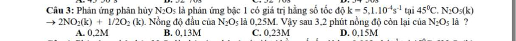 Phản ứng phân hủy N_2O_5 là phản ứng bậc 1 có giá trị hằng số tốc độ k=5,1.10^(-4)s^(-1) tại 45°C. N_2O_5(k)
2NO_2(k)+1/2O_2(k). Nồng độ đầu của N_2O_5 là 0,25M. Vậy sau 3,2 phút nồng độ còn lại của N_2O_5 là ?
A. 0,2M B. 0,13M C. 0,23M D. 0,15M
