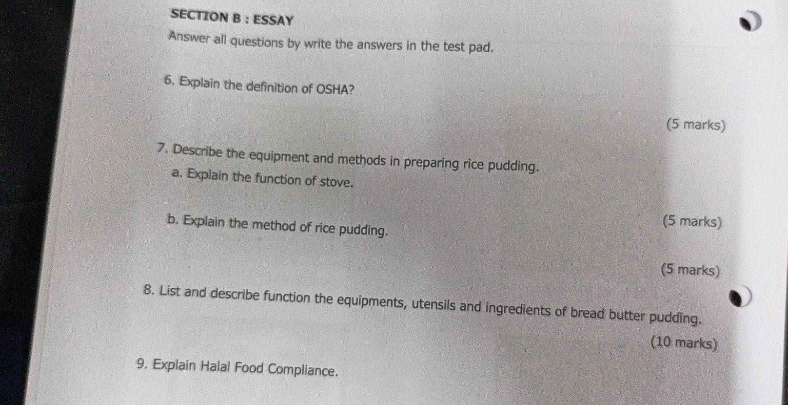 ESSAY 
Answer all questions by write the answers in the test pad. 
6. Explain the definition of OSHA? 
(5 marks) 
7. Describe the equipment and methods in preparing rice pudding. 
a. Explain the function of stove. 
b. Explain the method of rice pudding. 
(5 marks) 
(5 marks) 
8. List and describe function the equipments, utensils and ingredients of bread butter pudding. 
(10 marks) 
9. Explain Halal Food Compliance.