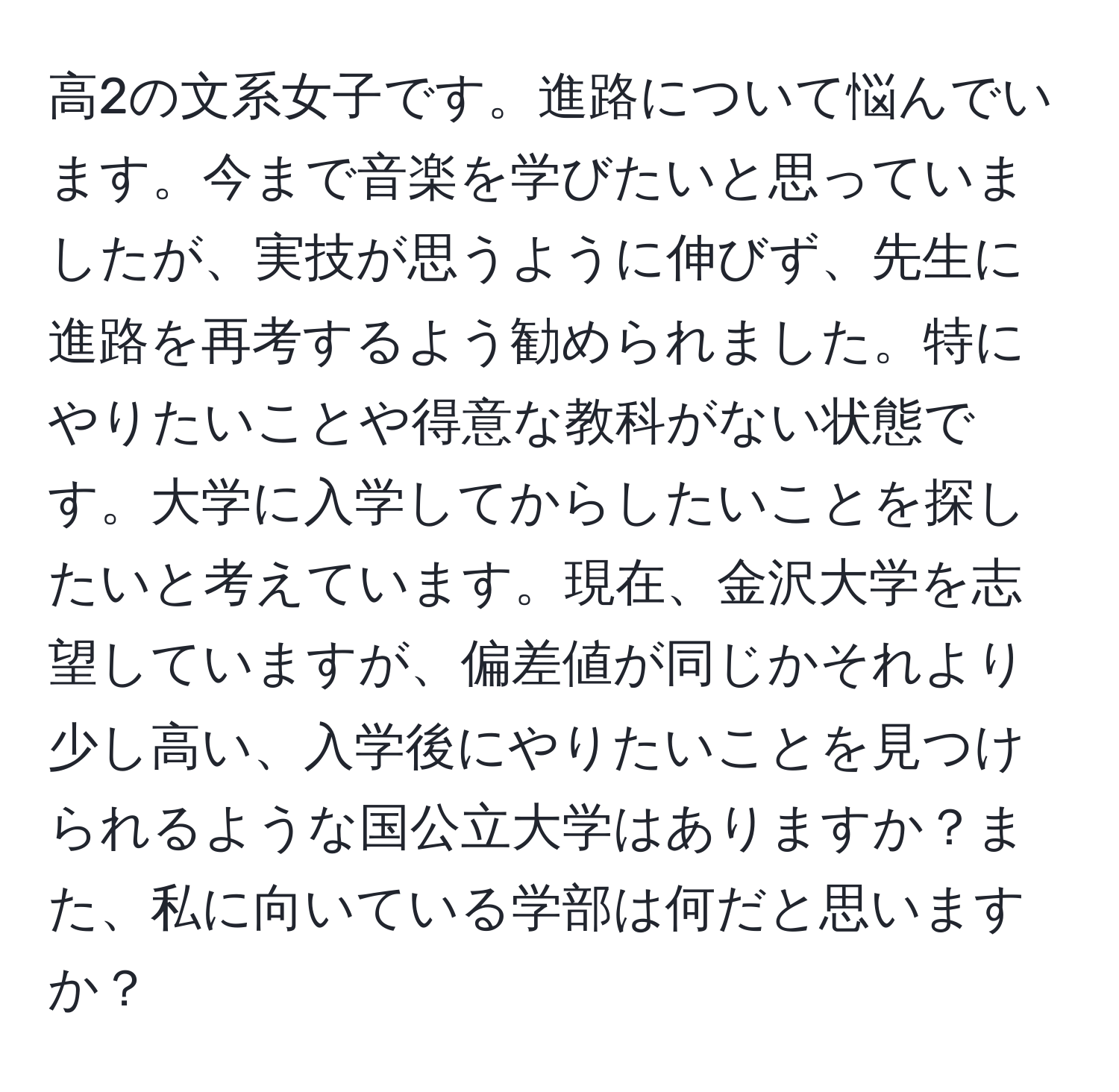 高2の文系女子です。進路について悩んでいます。今まで音楽を学びたいと思っていましたが、実技が思うように伸びず、先生に進路を再考するよう勧められました。特にやりたいことや得意な教科がない状態です。大学に入学してからしたいことを探したいと考えています。現在、金沢大学を志望していますが、偏差値が同じかそれより少し高い、入学後にやりたいことを見つけられるような国公立大学はありますか？また、私に向いている学部は何だと思いますか？