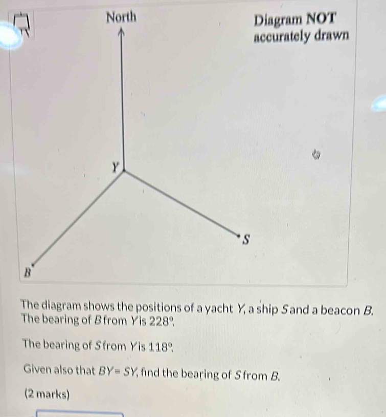 Diagram NOT 
accurately drawn 
The bearing of B from Yis 228°. 
The bearing of Sfrom Yis 118°. 
Given also that BY=SY find the bearing of Sfrom B. 
(2 marks)