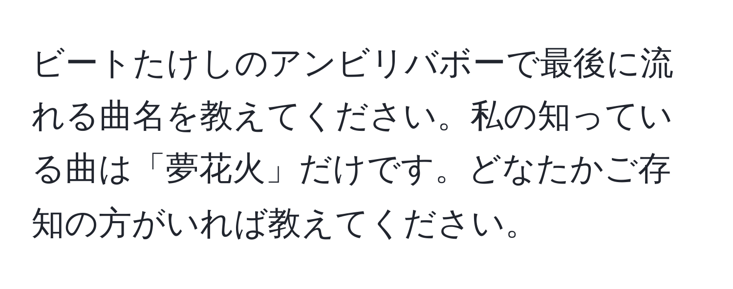 ビートたけしのアンビリバボーで最後に流れる曲名を教えてください。私の知っている曲は「夢花火」だけです。どなたかご存知の方がいれば教えてください。