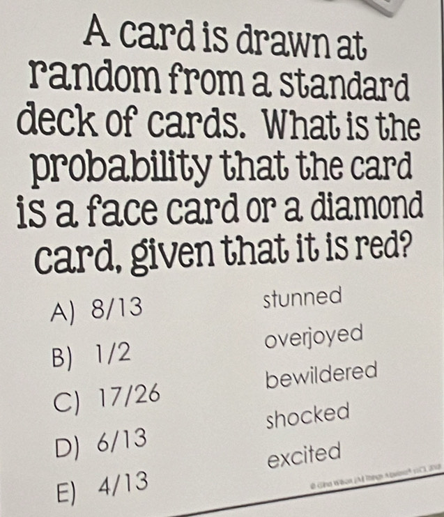 A card is drawn at
random from a standard
deck of cards. What is the
probability that the card
is a face card or a diamond
card, given that it is red?
A) 8/13 stunned
B) 1/2 overjoyed
C) 17/26 bewildered
D) 6/13 shocked
excited
E) 4/13
0 Gna Wéon (M Tng Apuinh CI, 218