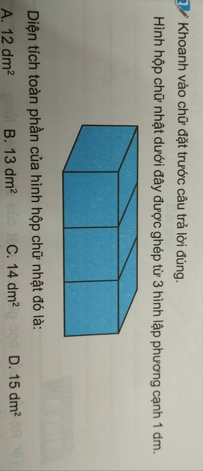 Khoanh vào chữ đặt trước câu trả lời đúng.
Hình hộp chữ nhật dưới đây được ghép từ 3 hình lập phương cạnh 1 dm.
Diện tích toàn phần của hình hộp chữ nhật đó là:
A. 12dm^2 B. 13dm^2 C. 14dm^2 D. 15dm^2