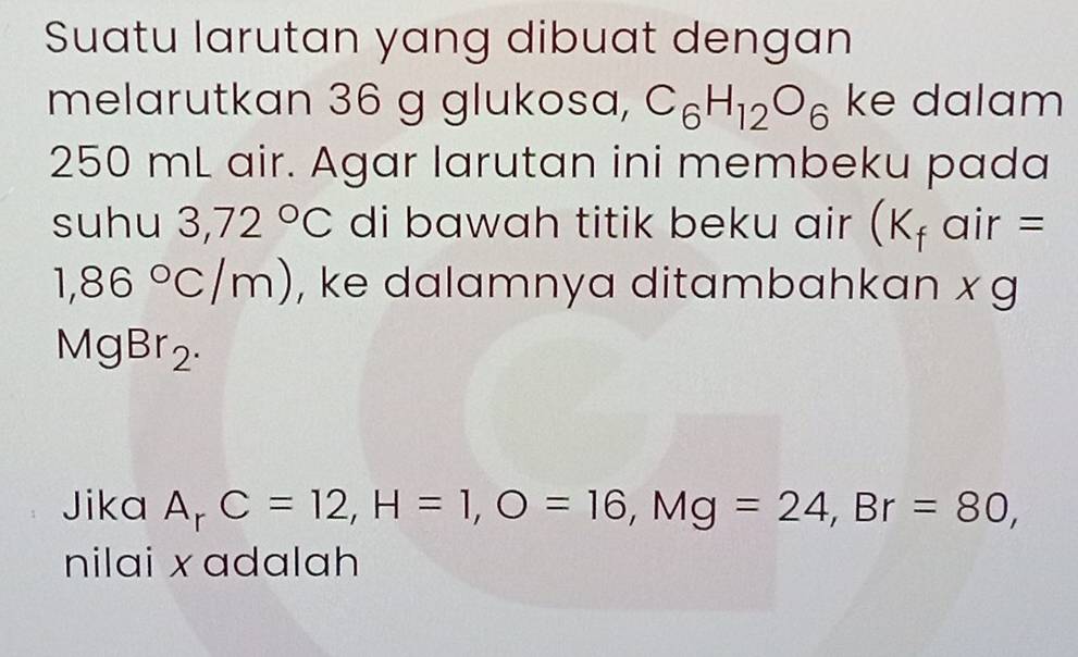 Suatu larutan yang dibuat dengan 
melarutkan 36 g glukosa, C_6H_12O_6 ke dalam
250 mL air. Agar larutan ini membeku pada 
suhu 3,72°C di bawah titik beku air (K_f air =
1,86°C/m) , ke dalamnya ditambahkan x g
MgBr_2. 
Jika A_rC=12, H=1, O=16, Mg=24, Br=80, 
nilai x adalah