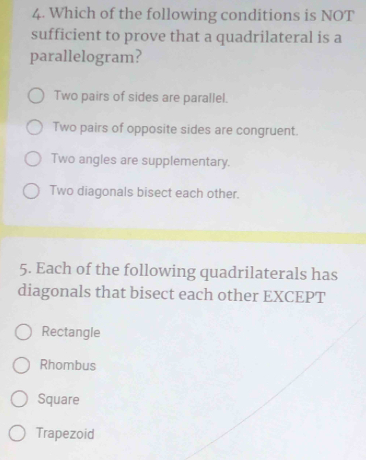 Which of the following conditions is NOT
sufficient to prove that a quadrilateral is a
parallelogram?
Two pairs of sides are parallel.
Two pairs of opposite sides are congruent.
Two angles are supplementary.
Two diagonals bisect each other.
5. Each of the following quadrilaterals has
diagonals that bisect each other EXCEPT
Rectangle
Rhombus
Square
Trapezoid