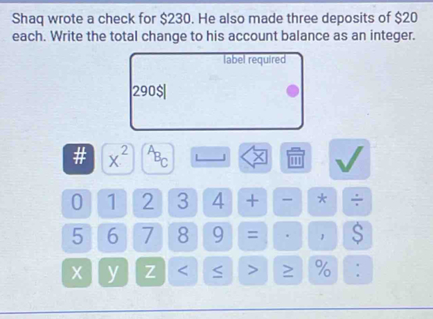 Shaq wrote a check for $230. He also made three deposits of $20
each. Write the total change to his account balance as an integer. 
label required
290 $| 
# x^(2^AB_C) '''
0 1 2 3 4 + * ÷
5 6 7 8 9 = 1 S
X y Z < > ≥ % :