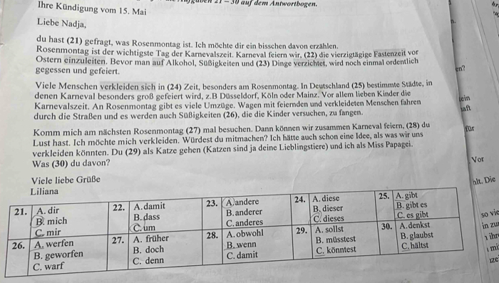 21 - 30 auf dem Antwortbogen. 
Ihre Kündigung vom 15. Mai 
Liebe Nadja, 
n . 
du hast (21) gefragt, was Rosenmontag ist. Ich möchte dir ein bisschen davon erzählen. 
Rosenmontag ist der wichtigste Tag der Karnevalszeit. Karneval feiern wir. (22) die vierzigtägige Fastenzeit von 
Ostern einzuleiten. Bevor man auf Alkohol, Süßigkeiten und (23) Dinge verzichtet, wird noch einmal ordentlich 
gegessen und gefeiert. en? 
Viele Menschen verkleiden sich in (24) Zeit, besonders am Rosenmontag. In Deutschland (25) bestimmte Städte, in 
denen Karneval besonders groß gefeiert wird, z.B Düsseldorf, Köln oder Mainz. Vor allem lieben Kinder die 
Karnevalszeit. An Rosenmontag gibt es viele Umzüge. Wagen mit feiernden und verkleideten Menschen fahren lein aft 
durch die Straßen und es werden auch Süßigkeiten (26), die die Kinder versuchen, zu fangen. 
Komm mich am nächsten Rosenmontag (27) mal besuchen. Dann können wir zusammen Karneval feiern, (28) du 
Lust hast. Ich möchte mich verkleiden. Würdest du mitmachen? Ich hätte auch schon eine Idee, als was wir uns für 
verkleiden könnten. Du (29) als Katze gehen (Katzen sind ja deine Lieblingstiere) und ich als Miss Papagei. 
Was (30) du davon? Vor 
Viele liebe Grüße 
hlt. Die 
ie 
u 
hr 
i 
e