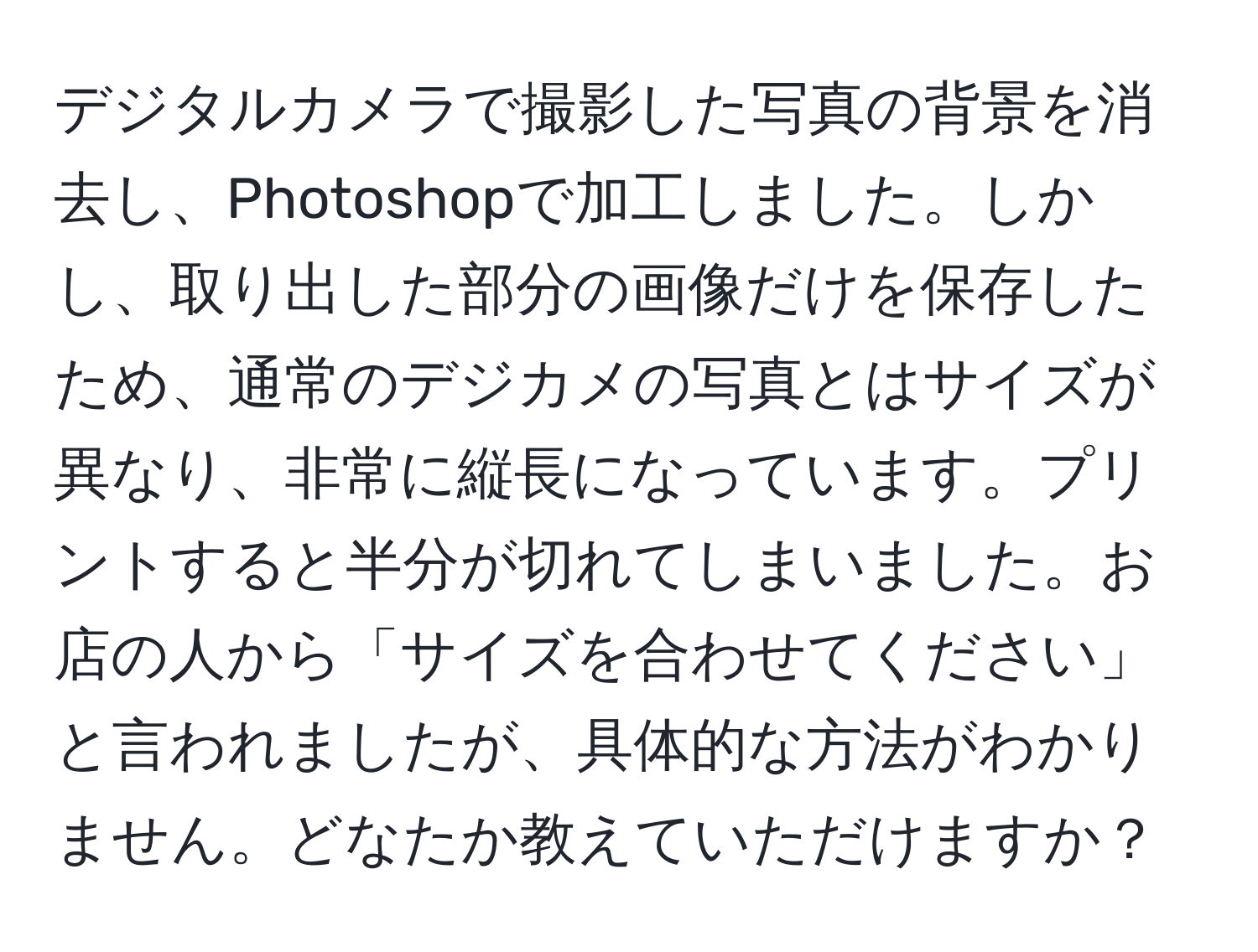 デジタルカメラで撮影した写真の背景を消去し、Photoshopで加工しました。しかし、取り出した部分の画像だけを保存したため、通常のデジカメの写真とはサイズが異なり、非常に縦長になっています。プリントすると半分が切れてしまいました。お店の人から「サイズを合わせてください」と言われましたが、具体的な方法がわかりません。どなたか教えていただけますか？