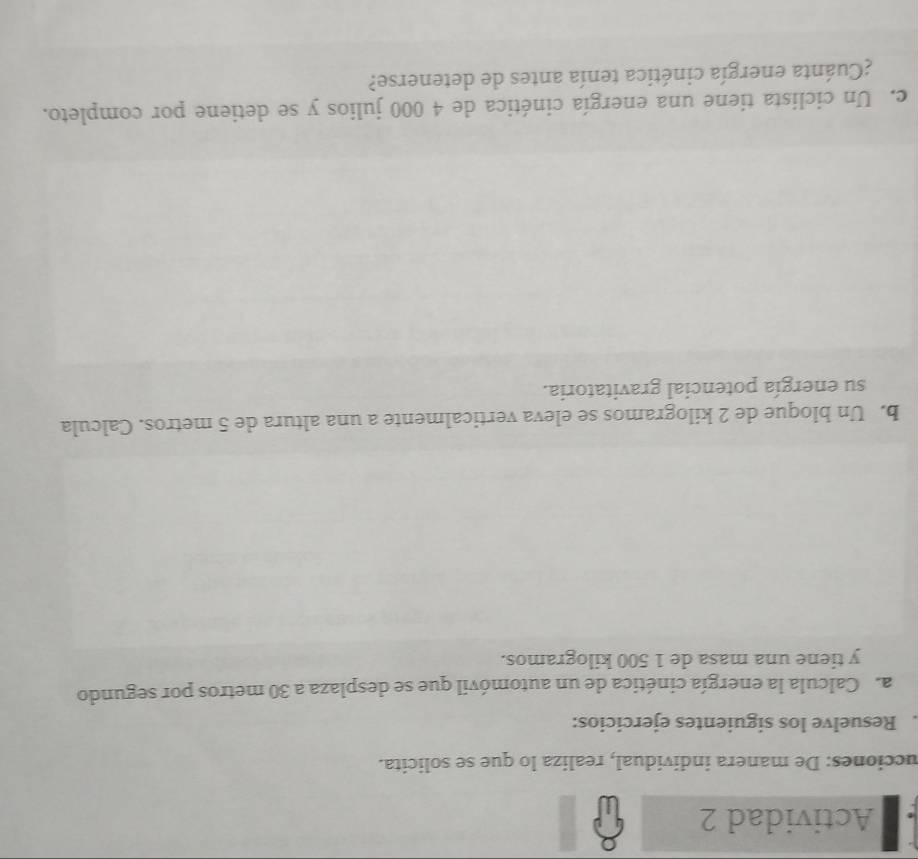 Actividad 2 
ucciones: De manera individual, realiza lo que se solicita. 
. Resuelve los siguientes ejercicios: 
a. Calcula la energía cinética de un automóvil que se desplaza a 30 metros por segundo 
y tiene una masa de 1 500 kilogramos. 
b. Un bloque de 2 kilogramos se eleva verticalmente a una altura de 5 metros. Calcula 
su energía potencial gravitatoria. 
c. Un ciclista tiene una energía cinética de 4 000 julios y se detiene por completo. 
¿Cuánta energía cinética tenía antes de detenerse?